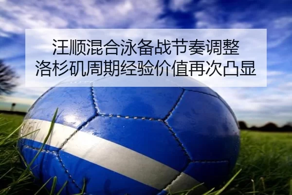 汪顺混合泳备战节奏调整 洛杉矶周期经验价值再次凸显